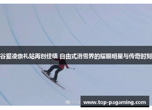 谷爱凌崇礼站再创佳绩 自由式滑雪界的耀眼明星与传奇时刻