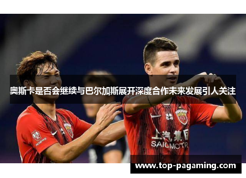 奥斯卡是否会继续与巴尔加斯展开深度合作未来发展引人关注