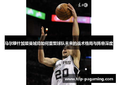 马尔穆什加盟曼城将如何重塑球队未来的战术格局与阵容深度