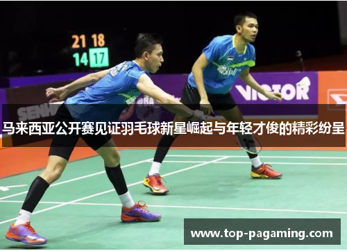 马来西亚公开赛见证羽毛球新星崛起与年轻才俊的精彩纷呈 马来西亚公开赛见证羽毛球新星崛起与年轻才俊的精彩纷呈