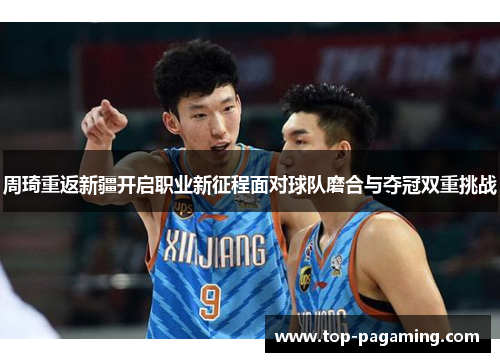 周琦重返新疆开启职业新征程面对球队磨合与夺冠双重挑战 周琦重返新疆开启职业新征程面对球队磨合与夺冠双重挑战