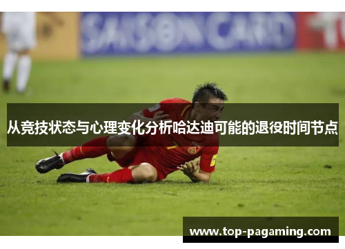 从竞技状态与心理变化分析哈达迪可能的退役时间节点 从竞技状态与心理变化分析哈达迪可能的退役时间节点