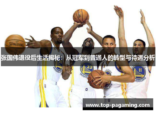 张国伟退役后生活揭秘：从冠军到普通人的转型与待遇分析