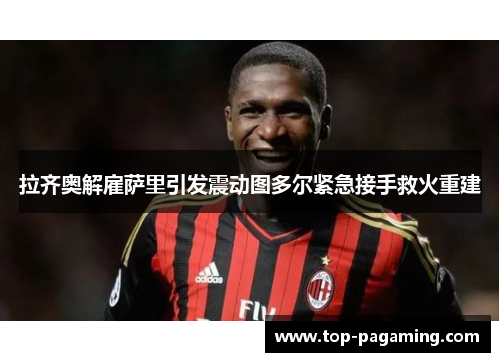 拉齐奥解雇萨里引发震动图多尔紧急接手救火重建