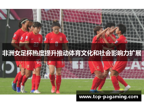 非洲女足杯热度提升推动体育文化和社会影响力扩展