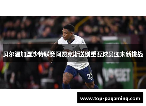 贝尔温加盟沙特联赛阿贾克斯送别重要球员迎来新挑战 贝尔温加盟沙特联赛阿贾克斯送别重要球员迎来新挑战